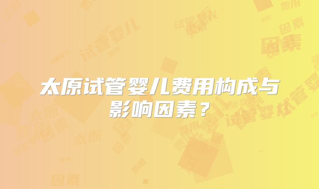 太原试管婴儿费用构成与影响因素?