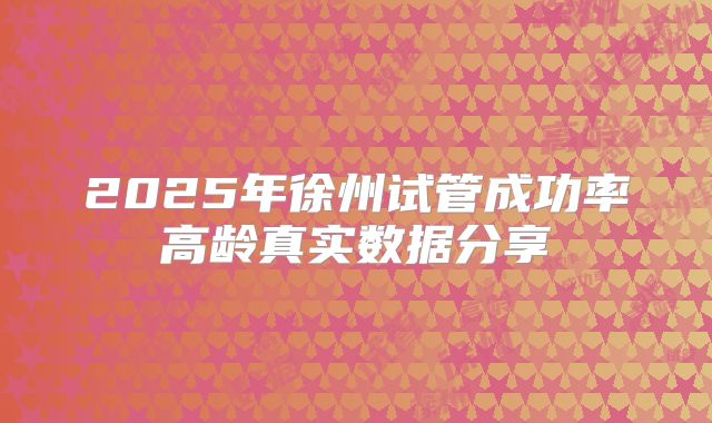 2025年徐州试管成功率高龄真实数据分享