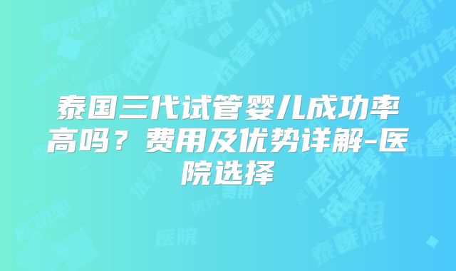 泰国三代试管婴儿成功率高吗？费用及优势详解-医院选择