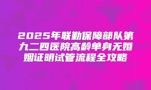 2025年联勤保障部队第九二四医院高龄单身无婚姻证明试管流程全攻略