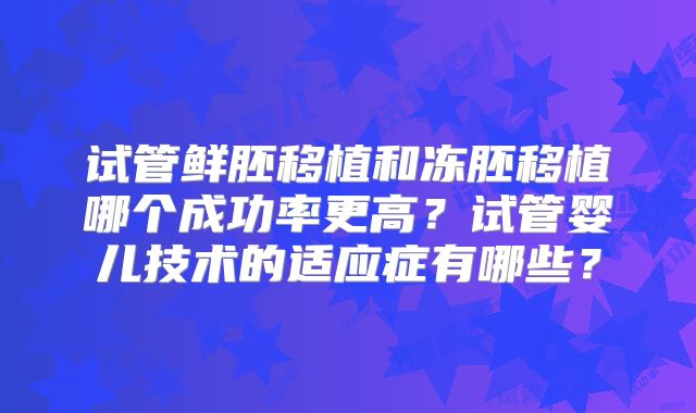 试管鲜胚移植和冻胚移植哪个成功率更高？试管婴儿技术的适应症有哪些？