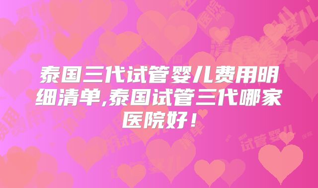 泰国三代试管婴儿费用明细清单,泰国试管三代哪家医院好!