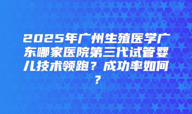 2025年广州生殖医学广东哪家医院第三代试管婴儿技术领跑?成功率如何?