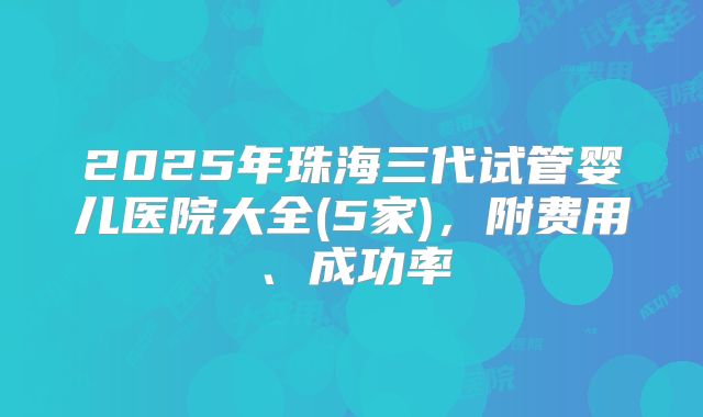 2025年珠海三代试管婴儿医院大全(5家),附费用、成功率