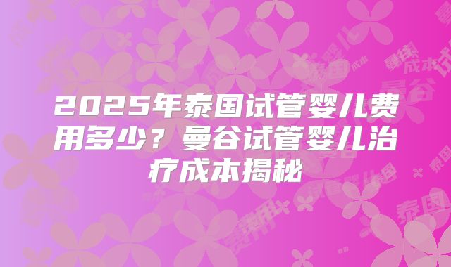 2025年泰国试管婴儿费用多少?曼谷试管婴儿治疗成本揭秘