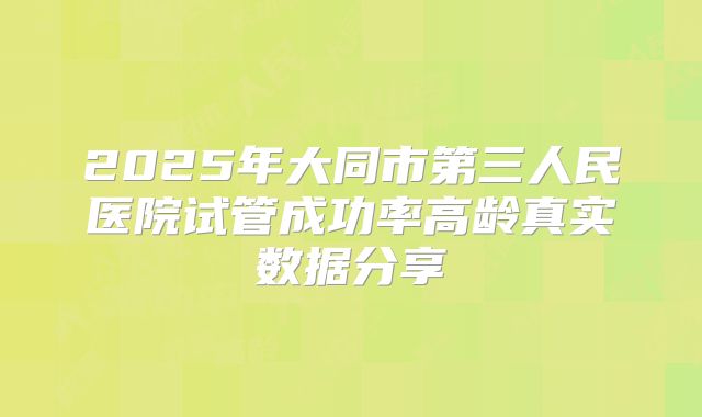 2025年大同市第三人民医院试管成功率高龄真实数据分享