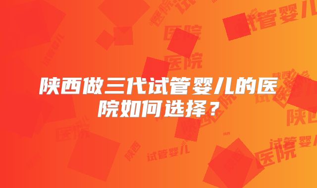 陕西做三代试管婴儿的医院如何选择？