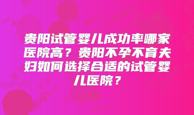 贵阳试管婴儿成功率哪家医院高?贵阳不孕不育夫妇如何选择合适的试管婴儿医院?