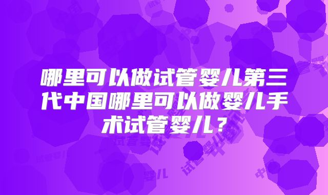 哪里可以做试管婴儿第三代中国哪里可以做婴儿手术试管婴儿?