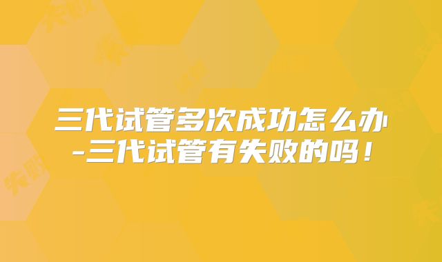 三代试管多次成功怎么办-三代试管有失败的吗！