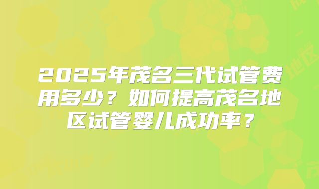 2025年茂名三代试管费用多少？如何提高茂名地区试管婴儿成功率？