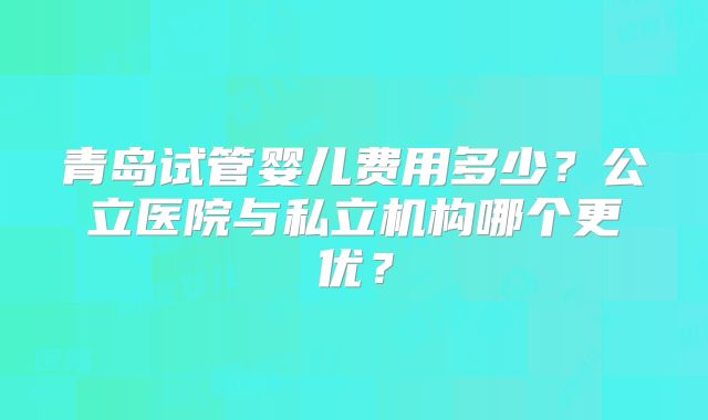 青岛试管婴儿费用多少?公立医院与私立机构哪个更优?