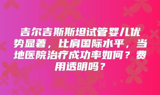 吉尔吉斯斯坦试管婴儿优势显著,比肩国际水平,当地医院治疗成功率如何?费用透明吗?