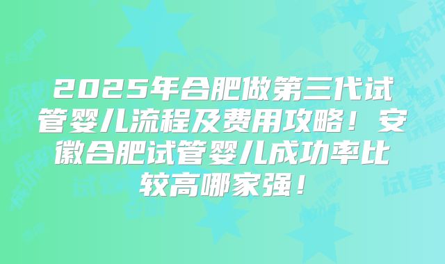 2025年合肥做第三代试管婴儿流程及费用攻略！安徽合肥试管婴儿成功率比较高哪家强！