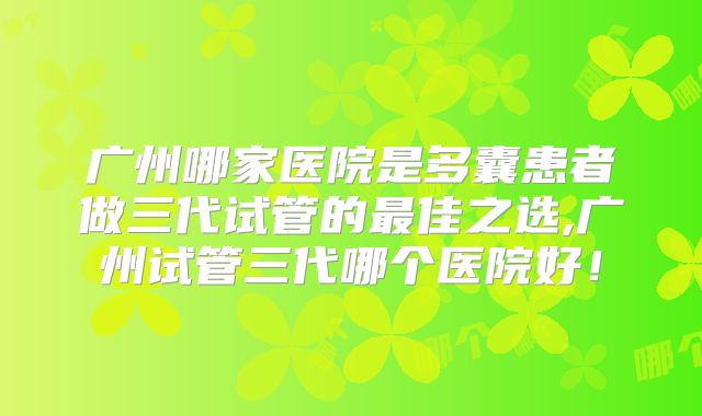 广州哪家医院是多囊患者做三代试管的最佳之选,广州试管三代哪个医院好！