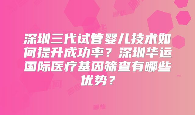 深圳三代试管婴儿技术如何提升成功率?深圳华运国际医疗基因筛查有哪些优势?