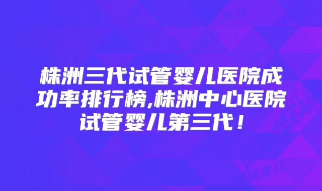 株洲三代试管婴儿医院成功率排行榜,株洲中心医院试管婴儿第三代!