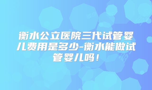 衡水公立医院三代试管婴儿费用是多少-衡水能做试管婴儿吗！