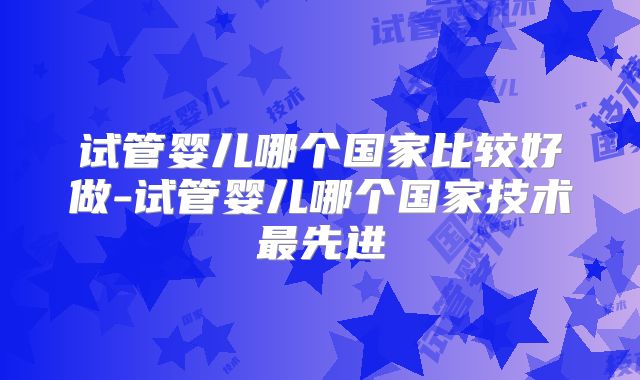 试管婴儿哪个国家比较好做-试管婴儿哪个国家技术最先进