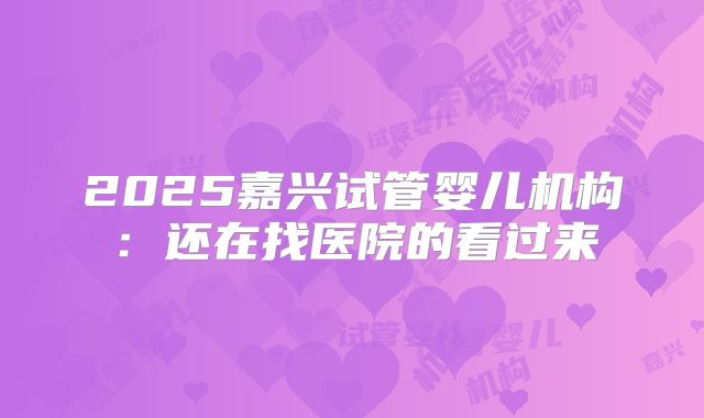 2025嘉兴试管婴儿机构:还在找医院的看过来