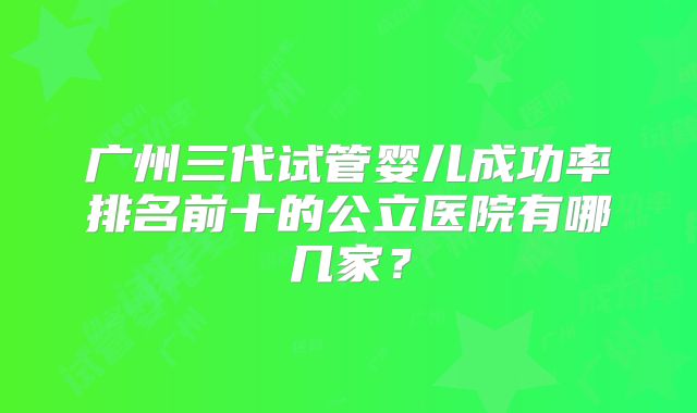 广州三代试管婴儿成功率排名前十的公立医院有哪几家?