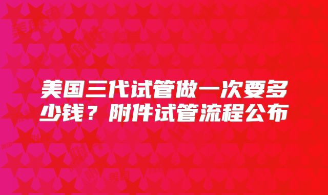 美国三代试管做一次要多少钱?附件试管流程公布