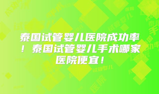 泰国试管婴儿医院成功率！泰国试管婴儿手术哪家医院便宜！