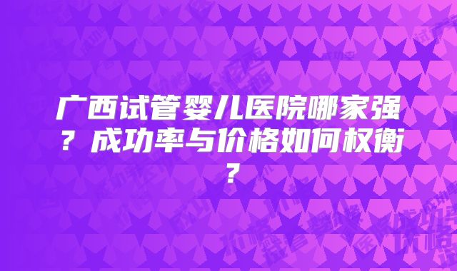 广西试管婴儿医院哪家强?成功率与价格如何权衡?