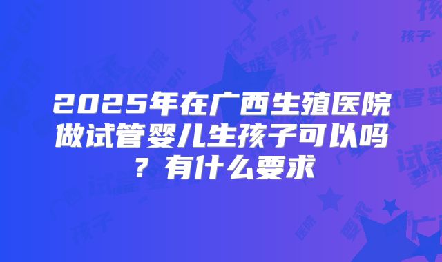 2025年在广西生殖医院做试管婴儿生孩子可以吗?有什么要求