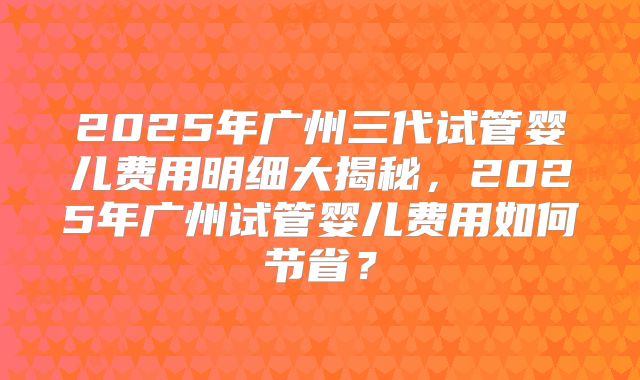 2025年广州三代试管婴儿费用明细大揭秘,2025年广州试管婴儿费用如何节省?