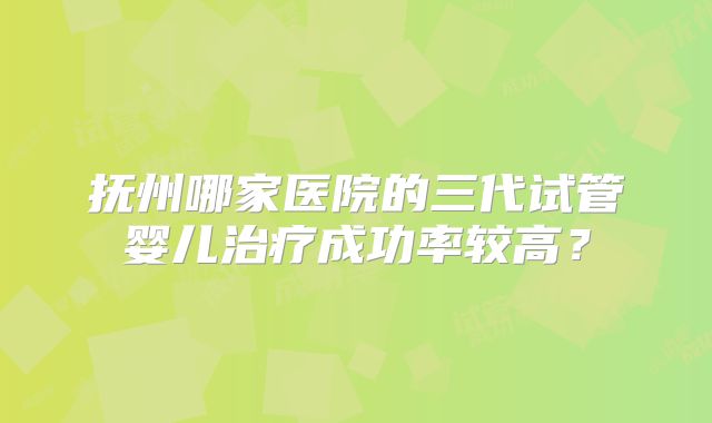 抚州哪家医院的三代试管婴儿治疗成功率较高?