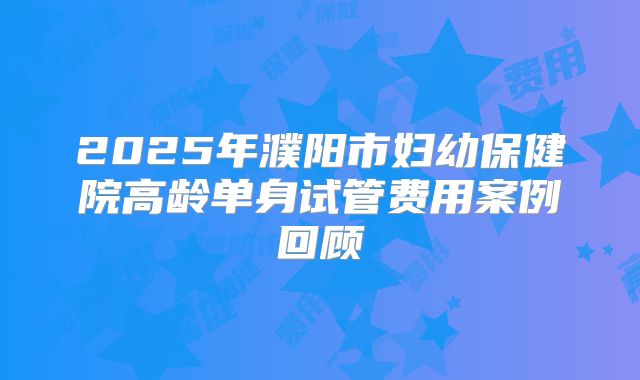 2025年濮阳市妇幼保健院高龄单身试管费用案例回顾
