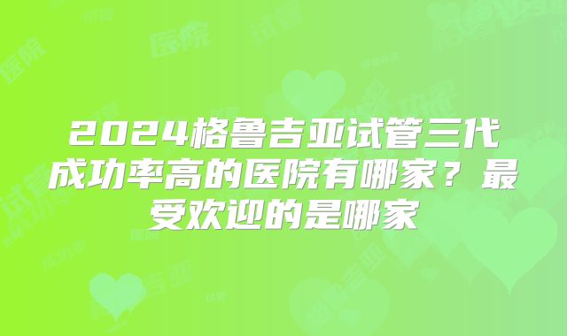 2024格鲁吉亚试管三代成功率高的医院有哪家？最受欢迎的是哪家