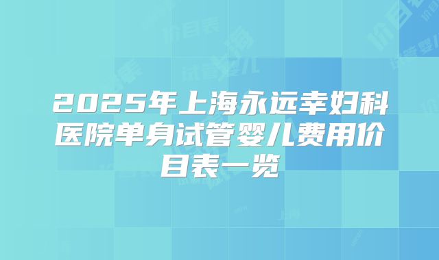 2025年上海永远幸妇科医院单身试管婴儿费用价目表一览