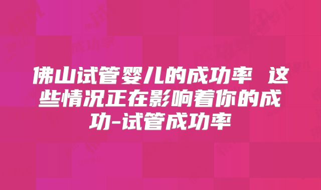佛山试管婴儿的成功率 这些情况正在影响着你的成功-试管成功率