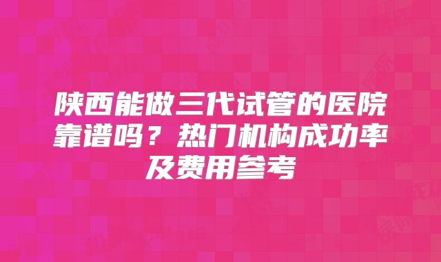 陕西能做三代试管的医院靠谱吗？热门机构成功率及费用参考