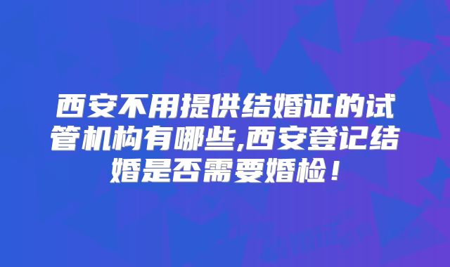 西安不用提供结婚证的试管机构有哪些,西安登记结婚是否需要婚检!