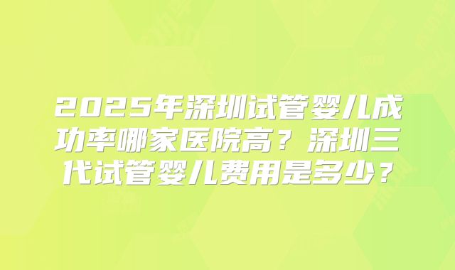 2025年深圳试管婴儿成功率哪家医院高？深圳三代试管婴儿费用是多少？