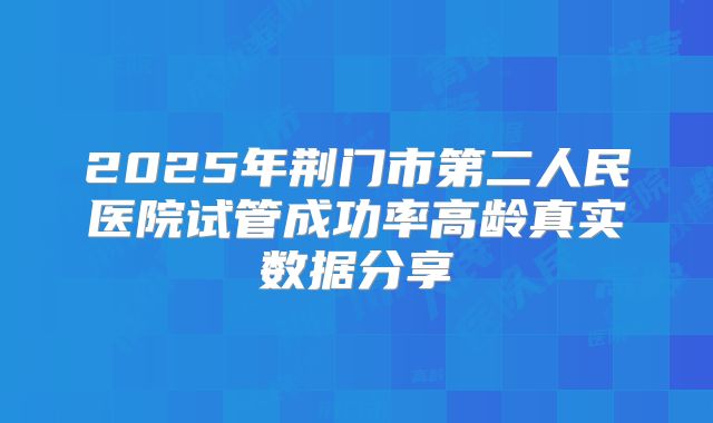 2025年荆门市第二人民医院试管成功率高龄真实数据分享