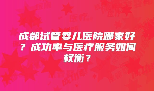 成都试管婴儿医院哪家好?成功率与医疗服务如何权衡?