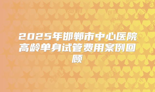 2025年邯郸市中心医院高龄单身试管费用案例回顾