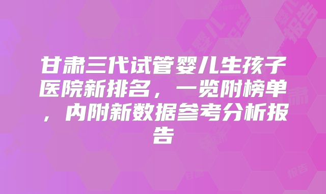 甘肃三代试管婴儿生孩子医院新排名,一览附榜单,内附新数据参考分析报告