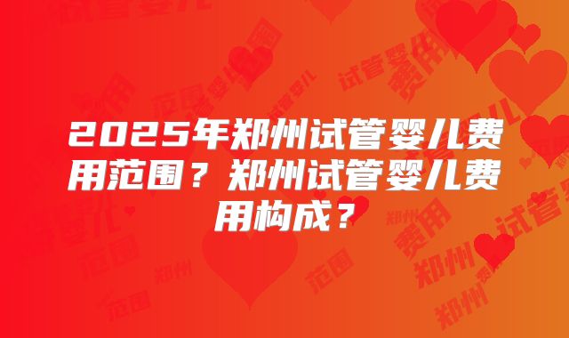 2025年郑州试管婴儿费用范围?郑州试管婴儿费用构成?