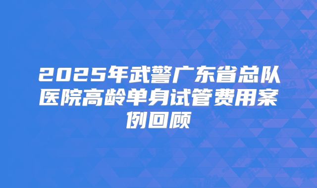 2025年武警广东省总队医院高龄单身试管费用案例回顾