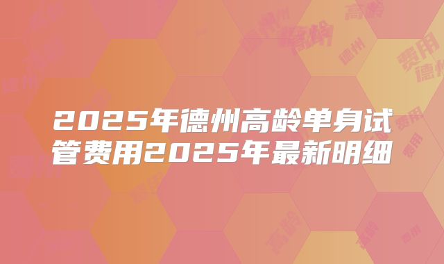 2025年德州高龄单身试管费用2025年最新明细
