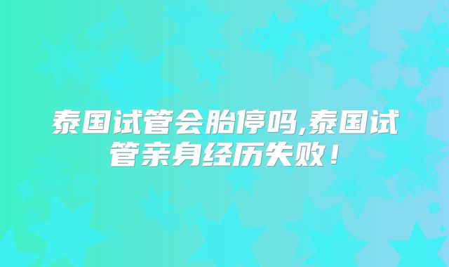 泰国试管会胎停吗,泰国试管亲身经历失败！