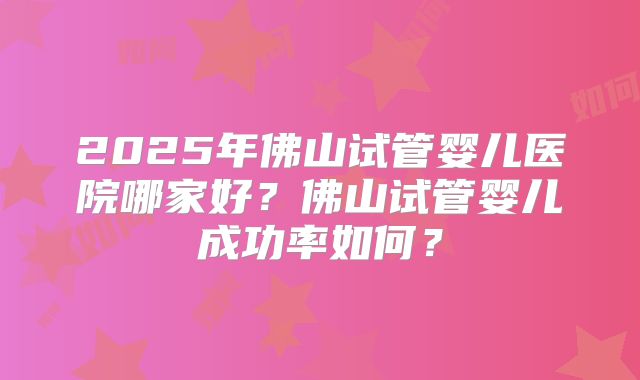 2025年佛山试管婴儿医院哪家好？佛山试管婴儿成功率如何？