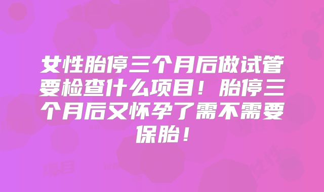 女性胎停三个月后做试管要检查什么项目！胎停三个月后又怀孕了需不需要保胎！
