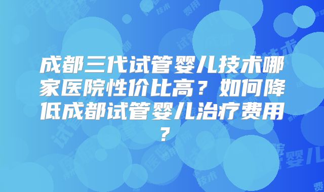 成都三代试管婴儿技术哪家医院性价比高?如何降低成都试管婴儿治疗费用?