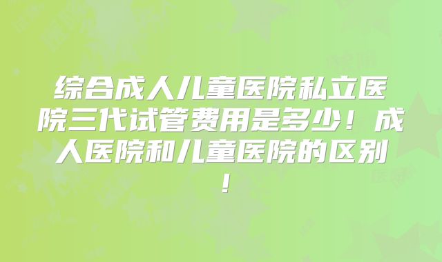 综合成人儿童医院私立医院三代试管费用是多少!成人医院和儿童医院的区别!